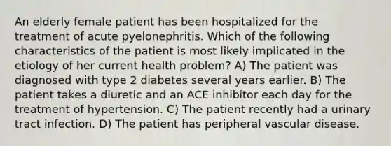 An elderly female patient has been hospitalized for the treatment of acute pyelonephritis. Which of the following characteristics of the patient is most likely implicated in the etiology of her current health problem? A) The patient was diagnosed with type 2 diabetes several years earlier. B) The patient takes a diuretic and an ACE inhibitor each day for the treatment of hypertension. C) The patient recently had a urinary tract infection. D) The patient has peripheral vascular disease.