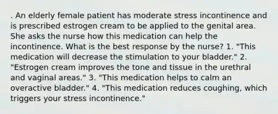 . An elderly female patient has moderate stress incontinence and is prescribed estrogen cream to be applied to the genital area. She asks the nurse how this medication can help the incontinence. What is the best response by the nurse? 1. "This medication will decrease the stimulation to your bladder." 2. "Estrogen cream improves the tone and tissue in the urethral and vaginal areas." 3. "This medication helps to calm an overactive bladder." 4. "This medication reduces coughing, which triggers your stress incontinence."