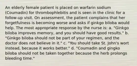 An elderly female patient is placed on warfarin sodium (Coumadin) for thrombophlebitis and is seen in the clinic for a follow-up visit. On assessment, the patient complains that her forgetfulness is becoming worse and asks if ginkgo biloba would help. The most appropriate response by the nurse is: a. "Ginkgo biloba improves memory, and you should have good results." b. "Ginkgo biloba should not be part of your regimen, and the doctor does not believe in it." c. "You should take St. John's wort instead, because it works better." d. "Coumadin and gingko biloba should not be taken together because the herb prolongs bleeding time."