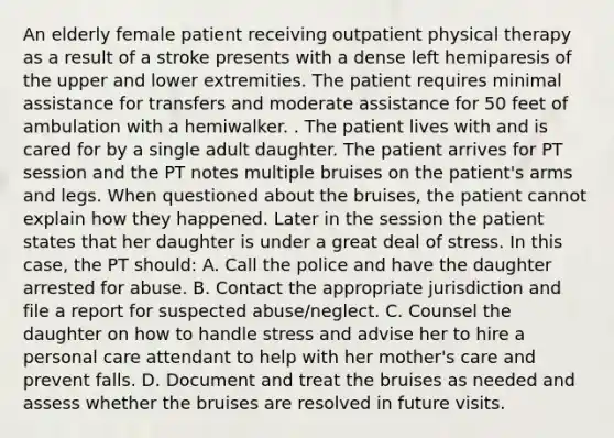 An elderly female patient receiving outpatient physical therapy as a result of a stroke presents with a dense left hemiparesis of the upper and lower extremities. The patient requires minimal assistance for transfers and moderate assistance for 50 feet of ambulation with a hemiwalker. . The patient lives with and is cared for by a single adult daughter. The patient arrives for PT session and the PT notes multiple bruises on the patient's arms and legs. When questioned about the bruises, the patient cannot explain how they happened. Later in the session the patient states that her daughter is under a great deal of stress. In this case, the PT should: A. Call the police and have the daughter arrested for abuse. B. Contact the appropriate jurisdiction and file a report for suspected abuse/neglect. C. Counsel the daughter on how to handle stress and advise her to hire a personal care attendant to help with her mother's care and prevent falls. D. Document and treat the bruises as needed and assess whether the bruises are resolved in future visits.