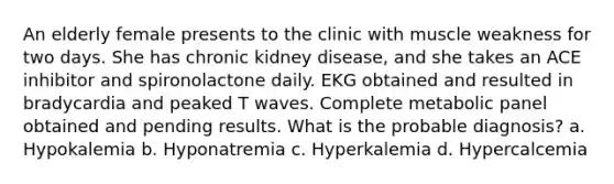 An elderly female presents to the clinic with muscle weakness for two days. She has chronic kidney disease, and she takes an ACE inhibitor and spironolactone daily. EKG obtained and resulted in bradycardia and peaked T waves. Complete metabolic panel obtained and pending results. What is the probable diagnosis? a. Hypokalemia b. Hyponatremia c. Hyperkalemia d. Hypercalcemia