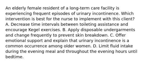 An elderly female resident of a long-term care facility is experiencing frequent episodes of urinary incontinence. Which intervention is best for the nurse to implement with this client? A. Decrease time intervals between toileting assistance and encourage Kegel exercises. B. Apply disposable undergarments and change frequently to prevent skin breakdown. C. Offer emotional support and explain that urinary incontinence is a common occurrence among older women. D. Limit fluid intake during the evening meal and throughout the evening hours until bedtime.