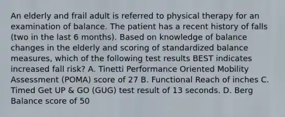 An elderly and frail adult is referred to physical therapy for an examination of balance. The patient has a recent history of falls (two in the last 6 months). Based on knowledge of balance changes in the elderly and scoring of standardized balance measures, which of the following test results BEST indicates increased fall risk? A. Tinetti Performance Oriented Mobility Assessment (POMA) score of 27 B. Functional Reach of inches C. Timed Get UP & GO (GUG) test result of 13 seconds. D. Berg Balance score of 50