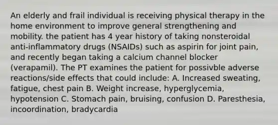 An elderly and frail individual is receiving physical therapy in the home environment to improve general strengthening and mobility. the patient has 4 year history of taking nonsteroidal anti-inflammatory drugs (NSAIDs) such as aspirin for joint pain, and recently began taking a calcium channel blocker (verapamil). The PT examines the patient for possivble adverse reactions/side effects that could include: A. Increased sweating, fatigue, chest pain B. Weight increase, hyperglycemia, hypotension C. Stomach pain, bruising, confusion D. Paresthesia, incoordination, bradycardia