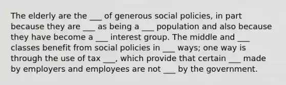 The elderly are the ___ of generous social policies, in part because they are ___ as being a ___ population and also because they have become a ___ interest group. The middle and ___ classes benefit from social policies in ___ ways; one way is through the use of tax ___, which provide that certain ___ made by employers and employees are not ___ by the government.