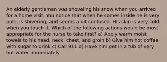 An elderly gentleman was shoveling his snow when you arrived for a home visit. You notice that when he comes inside he is very pale, is shivering, and seems a bit confused. His skin is very cold when you touch it. Which of the following actions would be most appropriate for the nurse to take first? a) Apply warm moist towels to his head, neck, chest, and groin b) Give him hot coffee with sugar to drink c) Call 911 d) Have him get in a tub of very hot water immediately