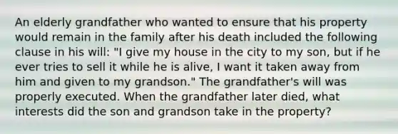 An elderly grandfather who wanted to ensure that his property would remain in the family after his death included the following clause in his will: "I give my house in the city to my son, but if he ever tries to sell it while he is alive, I want it taken away from him and given to my grandson." The grandfather's will was properly executed. When the grandfather later died, what interests did the son and grandson take in the property?