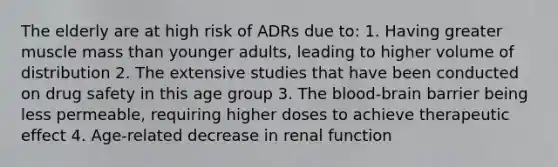 The elderly are at high risk of ADRs due to: 1. Having greater muscle mass than younger adults, leading to higher volume of distribution 2. The extensive studies that have been conducted on drug safety in this age group 3. The blood-brain barrier being less permeable, requiring higher doses to achieve therapeutic effect 4. Age-related decrease in renal function