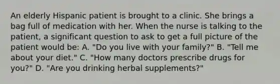 An elderly Hispanic patient is brought to a clinic. She brings a bag full of medication with her. When the nurse is talking to the patient, a significant question to ask to get a full picture of the patient would be: A. "Do you live with your family?" B. "Tell me about your diet." C. "How many doctors prescribe drugs for you?" D. "Are you drinking herbal supplements?"