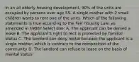 In an all elderly housing development, 90% of the units are occupied by persons over age 55. A single mother with 2 small children wants to rent one of the units. Which of the following statements is true according to the Fair Housing Law, as amended in 1988? Select one: A. The applicant can be denied a lease B. The applicant's right to rent is protected by familial status C. The landlord can deny rental because the applicant is a single mother, which is contrary to the composition of the community D. The landlord can refuse to lease on the basis of marital status