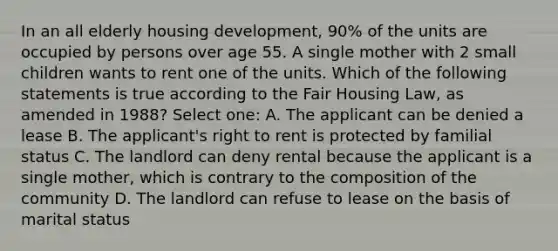 In an all elderly housing development, 90% of the units are occupied by persons over age 55. A single mother with 2 small children wants to rent one of the units. Which of the following statements is true according to the Fair Housing Law, as amended in 1988? Select one: A. The applicant can be denied a lease B. The applicant's right to rent is protected by familial status C. The landlord can deny rental because the applicant is a single mother, which is contrary to the composition of the community D. The landlord can refuse to lease on the basis of marital status