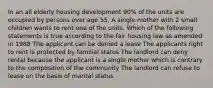 In an all elderly housing development 90% of the units are occupied by persons over age 55. A single mother with 2 small children wants to rent one of the units. Which of the following statements is true according to the fair housing law as amended in 1988 The applicant can be denied a lease The applicants right to rent is protected by familial status The landlord can deny rental because the applicant is a single mother which is contrary to the composition of the community The landlord can refuse to lease on the basis of marital status