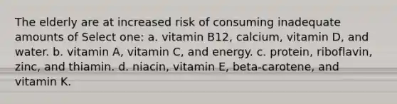 The elderly are at increased risk of consuming inadequate amounts of Select one: a. vitamin B12, calcium, vitamin D, and water. b. vitamin A, vitamin C, and energy. c. protein, riboflavin, zinc, and thiamin. d. niacin, vitamin E, beta-carotene, and vitamin K.