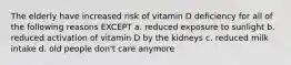 The elderly have increased risk of vitamin D deficiency for all of the following reasons EXCEPT a. reduced exposure to sunlight b. reduced activation of vitamin D by the kidneys c. reduced milk intake d. old people don't care anymore