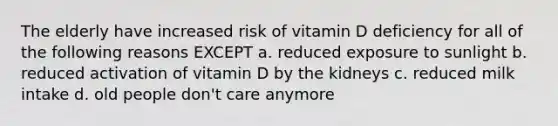 The elderly have increased risk of vitamin D deficiency for all of the following reasons EXCEPT a. reduced exposure to sunlight b. reduced activation of vitamin D by the kidneys c. reduced milk intake d. old people don't care anymore