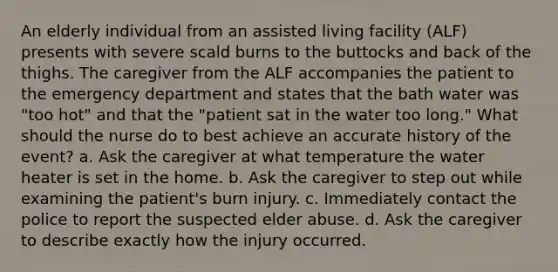 An elderly individual from an assisted living facility (ALF) presents with severe scald burns to the buttocks and back of the thighs. The caregiver from the ALF accompanies the patient to the emergency department and states that the bath water was "too hot" and that the "patient sat in the water too long." What should the nurse do to best achieve an accurate history of the event? a. Ask the caregiver at what temperature the water heater is set in the home. b. Ask the caregiver to step out while examining the patient's burn injury. c. Immediately contact the police to report the suspected elder abuse. d. Ask the caregiver to describe exactly how the injury occurred.