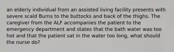 an elderly individual from an assisted living facility presents with severe scald Burns to the buttocks and back of the thighs. The caregiver from the ALF accompanies the patient to the emergency department and states that the bath water was too hot and that the patient sat in the water too long, what should the nurse do?