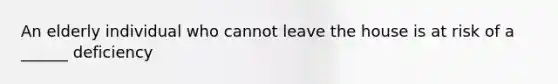 An elderly individual who cannot leave the house is at risk of a ______ deficiency