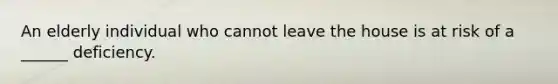 An elderly individual who cannot leave the house is at risk of a ______ deficiency.