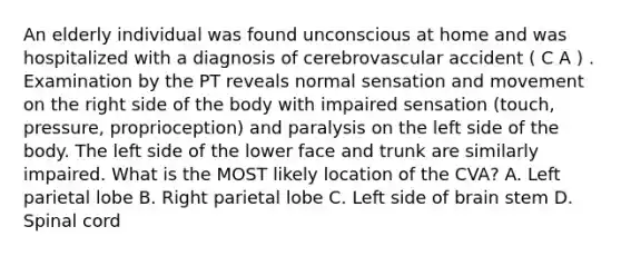 An elderly individual was found unconscious at home and was hospitalized with a diagnosis of cerebrovascular accident ( C A ) . Examination by the PT reveals normal sensation and movement on the right side of the body with impaired sensation (touch, pressure, proprioception) and paralysis on the left side of the body. The left side of the lower face and trunk are similarly impaired. What is the MOST likely location of the CVA? A. Left parietal lobe B. Right parietal lobe C. Left side of brain stem D. Spinal cord