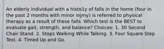 An elderly individual with a histo1y of falls in the home (four in the past 2 months with minor injmy) is referred to physical therapy as a result of these falls. Which test is the BEST to evaluate gait, strength, and balance? Choices: 1. 30 Second Chair Stand. 2. Stops Walking While Talking. 3. Four Square Step Test. 4. Timed Up and Go.