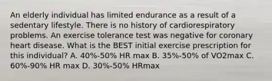 An elderly individual has limited endurance as a result of a sedentary lifestyle. There is no history of cardiorespiratory problems. An exercise tolerance test was negative for coronary heart disease. What is the BEST initial exercise prescription for this individual? A. 40%-50% HR max B. 35%-50% of VO2max C. 60%-90% HR max D. 30%-50% HRmax