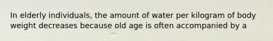 In elderly individuals, the amount of water per kilogram of body weight decreases because old age is often accompanied by a