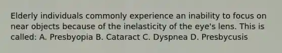 Elderly individuals commonly experience an inability to focus on near objects because of the inelasticity of the eye's lens. This is called: A. Presbyopia B. Cataract C. Dyspnea D. Presbycusis