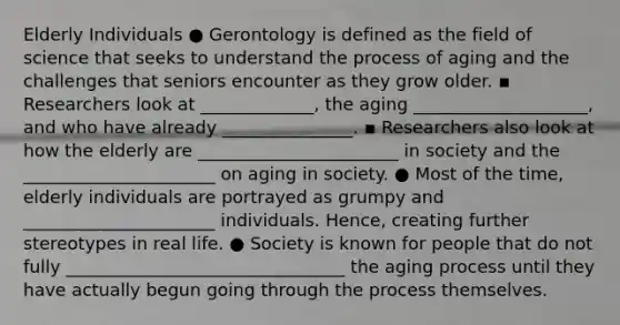 Elderly Individuals ● Gerontology is defined as the field of science that seeks to understand the process of aging and the challenges that seniors encounter as they grow older. ▪ Researchers look at _____________, the aging ____________________, and who have already _______________. ▪ Researchers also look at how the elderly are _______________________ in society and the ______________________ on aging in society. ● Most of the time, elderly individuals are portrayed as grumpy and ______________________ individuals. Hence, creating further stereotypes in real life. ● Society is known for people that do not fully ________________________________ the aging process until they have actually begun going through the process themselves.
