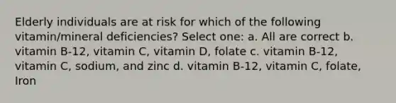 Elderly individuals are at risk for which of the following vitamin/mineral deficiencies? Select one: a. All are correct b. vitamin B-12, vitamin C, vitamin D, folate c. vitamin B-12, vitamin C, sodium, and zinc d. vitamin B-12, vitamin C, folate, Iron