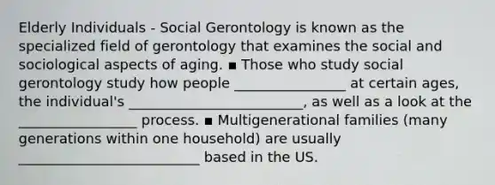 Elderly Individuals - Social Gerontology is known as the specialized field of gerontology that examines the social and sociological aspects of aging. ▪ Those who study social gerontology study how people ________________ at certain ages, the individual's _________________________, as well as a look at the _________________ process. ▪ Multigenerational families (many generations within one household) are usually __________________________ based in the US.