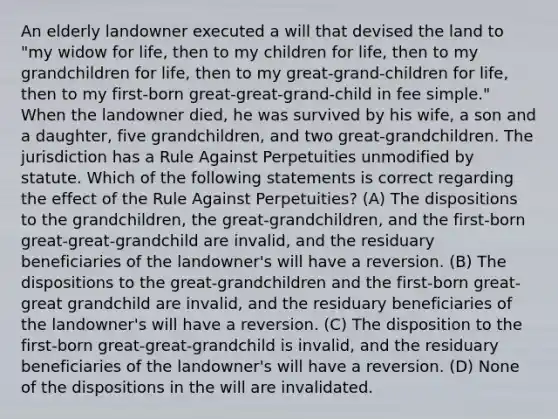 An elderly landowner executed a will that devised the land to "my widow for life, then to my children for life, then to my grandchildren for life, then to my great-grand-children for life, then to my first-born great-great-grand-child in fee simple." When the landowner died, he was survived by his wife, a son and a daughter, five grandchildren, and two great-grandchildren. The jurisdiction has a Rule Against Perpetuities unmodified by statute. Which of the following statements is correct regarding the effect of the Rule Against Perpetuities? (A) The dispositions to the grandchildren, the great-grandchildren, and the first-born great-great-grandchild are invalid, and the residuary beneficiaries of the landowner's will have a reversion. (B) The dispositions to the great-grandchildren and the first-born great-great grandchild are invalid, and the residuary beneficiaries of the landowner's will have a reversion. (C) The disposition to the first-born great-great-grandchild is invalid, and the residuary beneficiaries of the landowner's will have a reversion. (D) None of the dispositions in the will are invalidated.