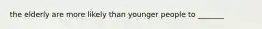 the elderly are more likely than younger people to _______