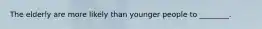 The elderly are more likely than younger people to ________.