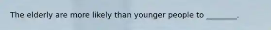 The elderly are more likely than younger people to ________.