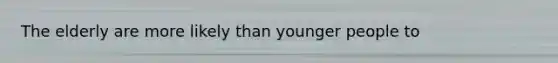 The elderly are more likely than younger people to
