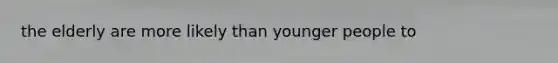 the elderly are more likely than younger people to