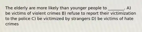 The elderly are more likely than younger people to ________. A) be victims of violent crimes B) refuse to report their victimization to the police C) be victimized by strangers D) be victims of hate crimes