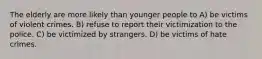 The elderly are more likely than younger people to A) be victims of violent crimes. B) refuse to report their victimization to the police. C) be victimized by strangers. D) be victims of hate crimes.