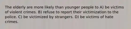 The elderly are more likely than younger people to A) be victims of violent crimes. B) refuse to report their victimization to the police. C) be victimized by strangers. D) be victims of hate crimes.