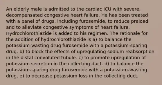 An elderly male is admitted to the cardiac ICU with severe, decompensated congestive heart failure. He has been treated with a panel of drugs, including furosemide, to reduce preload and to alleviate congestive symptoms of heart failure. Hydrochlorothiazide is added to his regimen. The rationale for the addition of hydrochlorothiazide is a) to balance the potassium-wasting drug furosemide with a potassium-sparing drug. b) to block the effects of upregulating sodium reabsorption in the distal convoluted tubule. c) to promote upregulation of potassium secretion in the collecting duct. d) to balance the potassium-sparing drug furosemide with a potassium-wasting drug. e) to decrease potassium loss in the collecting duct.