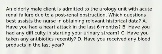 An elderly male client is admitted to the urology unit with acute renal failure due to a post-renal obstruction. Which questions best assists the nurse in obtaining relevant historical data? A. Have you had a heart attack in the last 6 months? B. Have you had any difficulty in starting your urinary stream? C. Have you taken any antibiotics recently? D. Have you received any blood products in the last year?