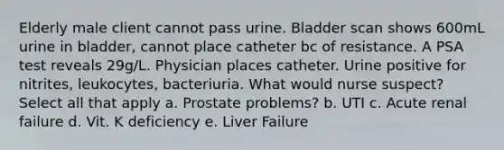 Elderly male client cannot pass urine. Bladder scan shows 600mL urine in bladder, cannot place catheter bc of resistance. A PSA test reveals 29g/L. Physician places catheter. Urine positive for nitrites, leukocytes, bacteriuria. What would nurse suspect? Select all that apply a. Prostate problems? b. UTI c. Acute renal failure d. Vit. K deficiency e. Liver Failure