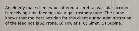 An elderly male client who suffered a cerebral vascular accident is receiving tube feedings via a gastrostomy tube. The nurse knows that the best position for this client during administration of the feedings is A) Prone. B) Fowler's. C) Sims'. D) Supine.