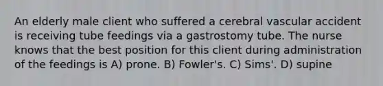 An elderly male client who suffered a cerebral vascular accident is receiving tube feedings via a gastrostomy tube. The nurse knows that the best position for this client during administration of the feedings is A) prone. B) Fowler's. C) Sims'. D) supine