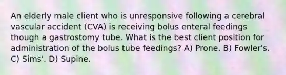 An elderly male client who is unresponsive following a cerebral vascular accident (CVA) is receiving bolus enteral feedings though a gastrostomy tube. What is the best client position for administration of the bolus tube feedings? A) Prone. B) Fowler's. C) Sims'. D) Supine.