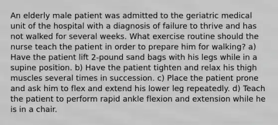 An elderly male patient was admitted to the geriatric medical unit of the hospital with a diagnosis of failure to thrive and has not walked for several weeks. What exercise routine should the nurse teach the patient in order to prepare him for walking? a) Have the patient lift 2-pound sand bags with his legs while in a supine position. b) Have the patient tighten and relax his thigh muscles several times in succession. c) Place the patient prone and ask him to flex and extend his lower leg repeatedly. d) Teach the patient to perform rapid ankle flexion and extension while he is in a chair.