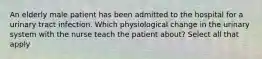 An elderly male patient has been admitted to the hospital for a urinary tract infection. Which physiological change in the urinary system with the nurse teach the patient about? Select all that apply