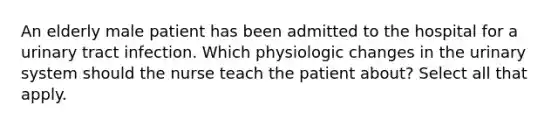 An elderly male patient has been admitted to the hospital for a urinary tract infection. Which physiologic changes in the urinary system should the nurse teach the patient about? Select all that apply.