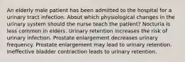 An elderly male patient has been admitted to the hospital for a urinary tract infection. About which physiological changes in the urinary system should the nurse teach the patient? Nocturia is less common in elders. Urinary retention increases the risk of urinary infection. Prostate enlargement decreases urinary frequency. Prostate enlargement may lead to urinary retention. Ineffective bladder contraction leads to urinary retention.